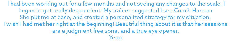 &nbsp;I had been working out for a few months and not seeing any changes to the scale, I began to get really despondent. My trainer suggested I see Coach Hanson She put me at ease, and created a personalized strategy for my situation. I wish I had met her right at the beginning! Beautiful thing about it is that her sessions are a judgment free zone, and a true eye opener. Yemi