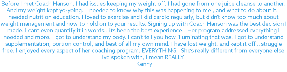 Before I met Coach Hanson, I had issues keeping my weight off. I had gone from one juice cleanse to another. And my weight kept yo-yoing. I needed to know why this was happening to me , and what to do about it. I needed nutrition education. I loved to exercise and I did cardio regularly, but didn’t know too much about weight management and how to hold on to your results. Signing up with Coach Hanson was the best decision I made. I cant even quantify it in words.. its been the best experience.. Her program addressed everything I needed and more. I got to understand my body. I can’t tell you how illuminating that was. I got to understand supplementation, portion control, and best of all my own mind. I have lost weight, and kept it off ..struggle free. I enjoyed every aspect of her coaching program. EVERYTHING. She’s really different from everyone else ive spoken with, I mean REALLY. Kenny 